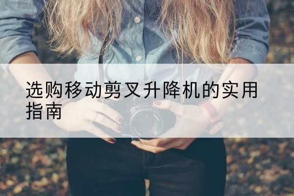 广平移动剪叉升降机怎么选-选购移动剪叉升降机的实用指南