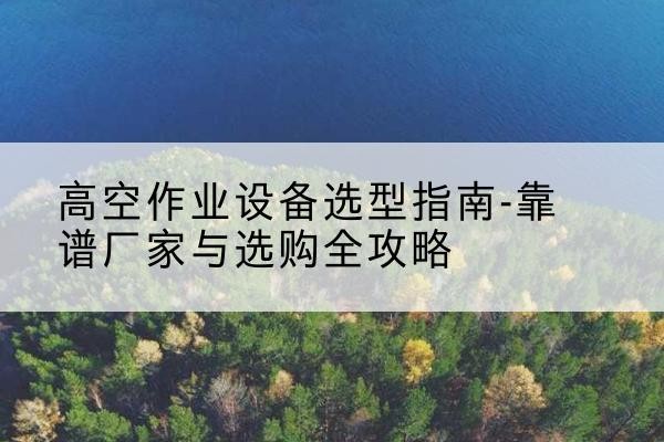 广平升降车厂家-高空作业设备选型指南-靠谱厂家与选购全攻略