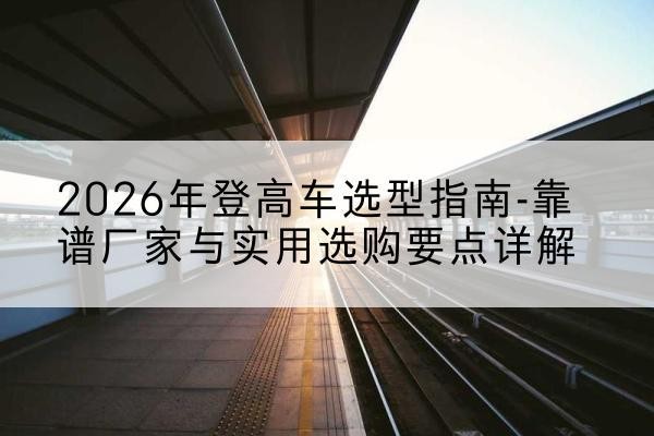 广平登高车厂家推荐-2026年登高车选型指南-靠谱厂家与实用选购要点详解