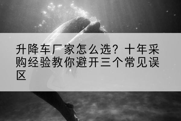 广平升降车厂家-怎么选？十年采购经验教你避开三个常见误区