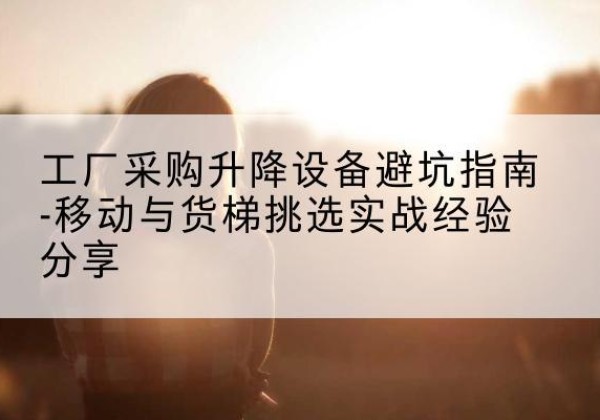 广平移动式升降机怎么选-工厂采购升降设备避坑指南-移动与货梯挑选实战经验分享
