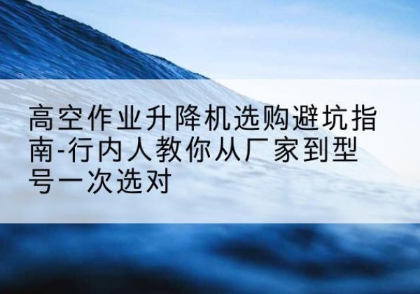 广平升降平台厂家-高空作业升降机选购避坑指南-行内人教你从厂家到型号一次选对