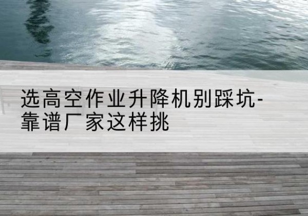 广平剪叉式升降机厂家-选高空作业升降机别踩坑-靠谱厂家这样挑