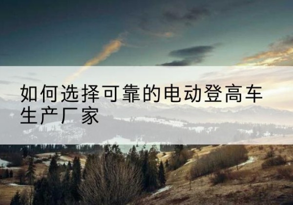 广平电动登高车厂家-如何选择可靠的电动登高车生产厂家