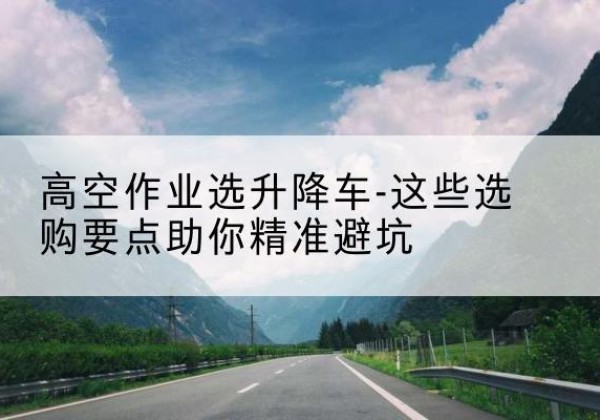 广平升降车厂家-高空作业选升降车-这些选购要点助你*避坑