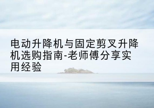 广平电动升降机怎么选-电动升降机与固定剪叉升降机选购指南-老师傅分享实用经验