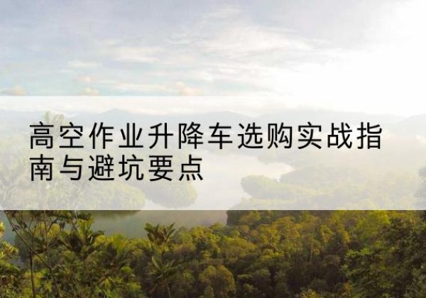 广平升降车怎么选-高空作业升降车选购实战指南与避坑要点