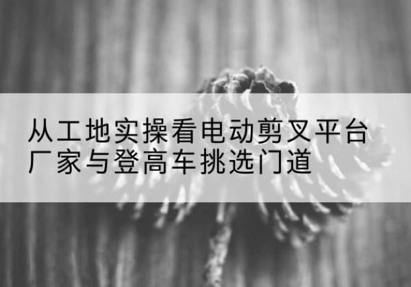 广平电动剪叉升降平台厂家-从工地实操看电动剪叉平台厂家与登高车挑选门道
