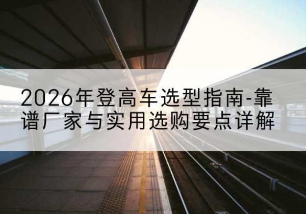 广平登高车厂家推荐-2026年登高车选型指南-靠谱厂家与实用选购要点详解